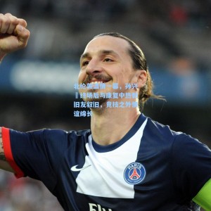 爱游戏入口：北伦敦温情一幕，孙兴慜终场后与康复中热刺旧友叙旧，竞技之外情谊绵长