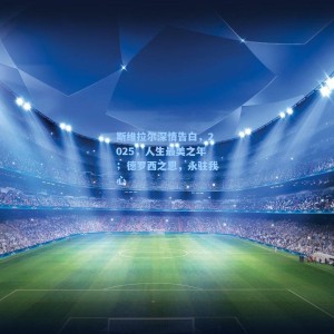 爱游戏app下载-斯维拉尔深情告白，2025，人生最美之年；德罗西之恩，永驻我心