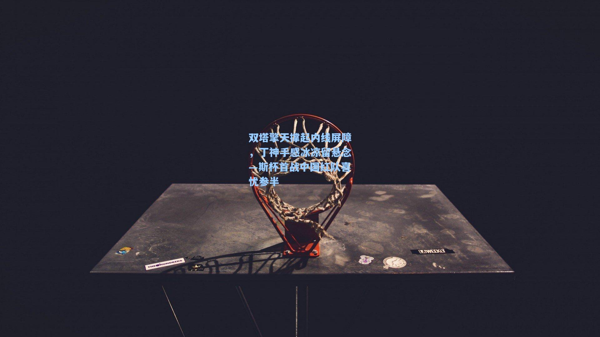 双塔擎天撑起内线屏障，丁神手感冰凉留悬念—斯杯首战中国红队喜忧参半