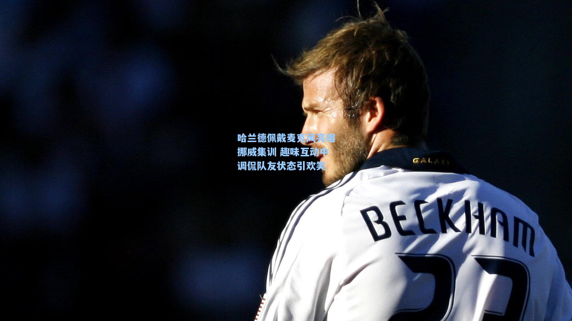 哈兰德佩戴麦克风亮相挪威集训 趣味互动中调侃队友状态引欢笑