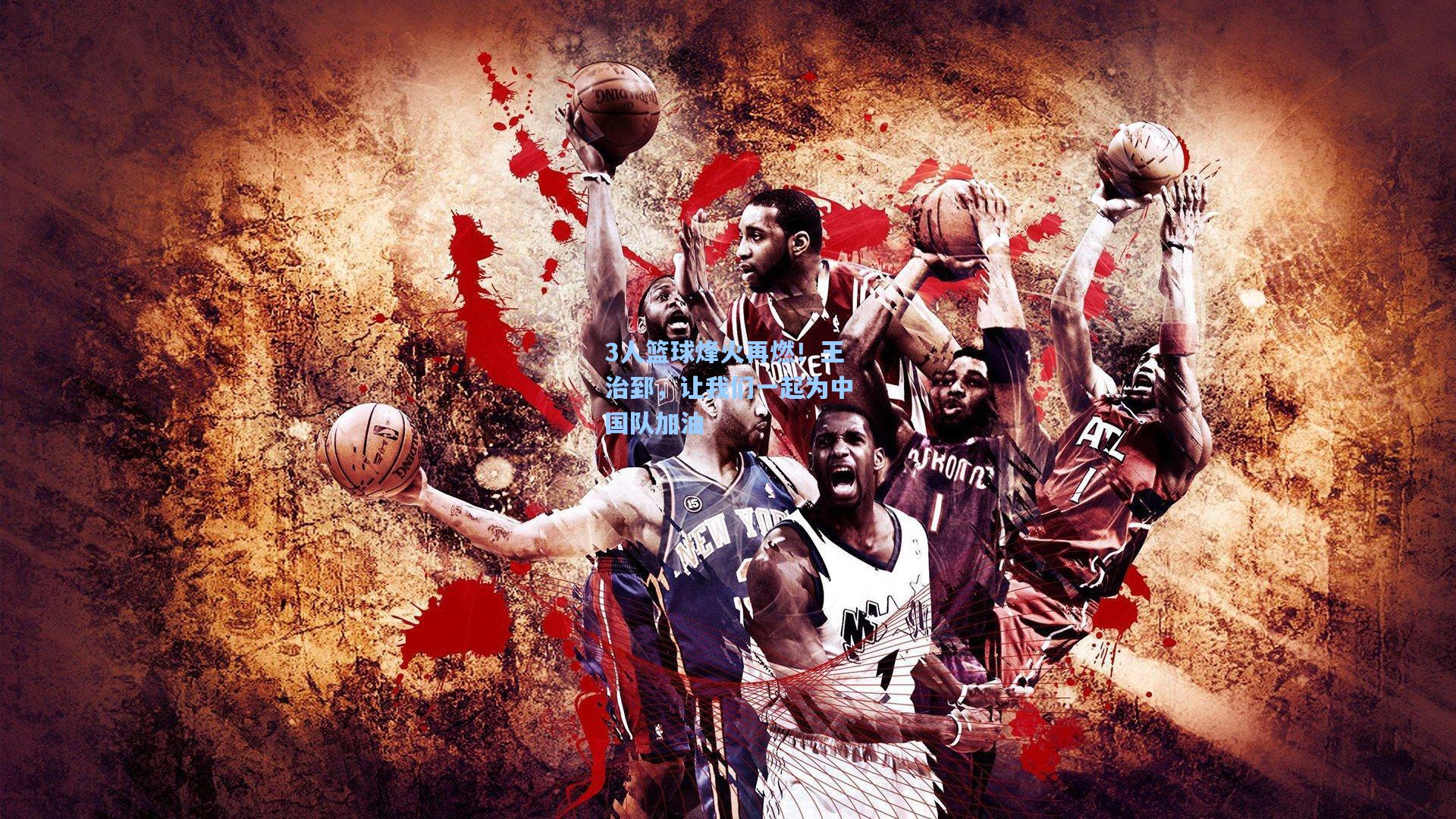 3人篮球烽火再燃！王治郅，让我们一起为中国队加油