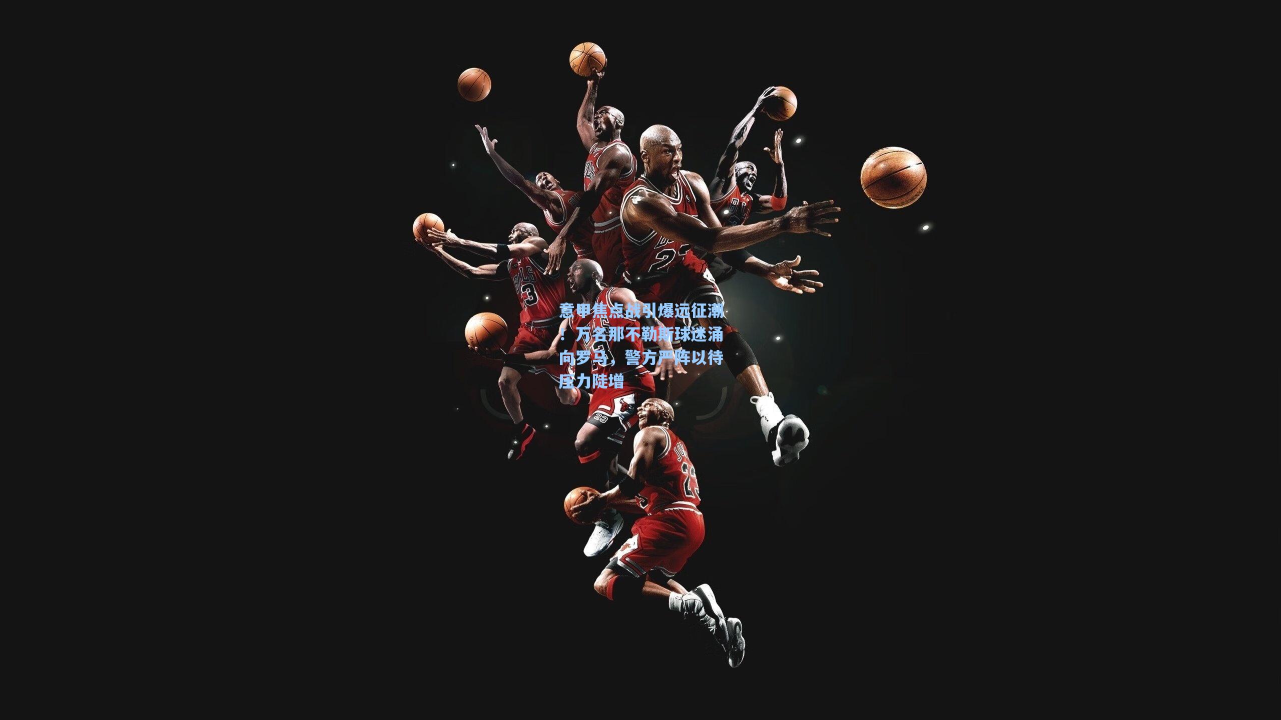 意甲焦点战引爆远征潮！万名那不勒斯球迷涌向罗马，警方严阵以待压力陡增